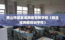 黄山市歙县戒网瘾管教学校（精选戒网瘾特训学校）