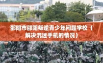邵阳市邵阳叛逆青少年问题学校（解决沉迷手机的情况）