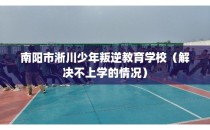南阳市淅川少年叛逆教育学校（解决不上学的情况）