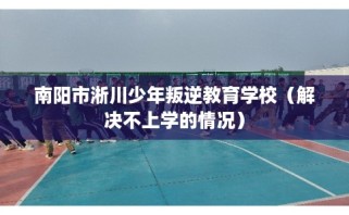 南阳市淅川少年叛逆教育学校（解决不上学的情况）