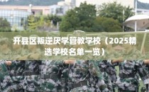 开县区叛逆厌学管教学校（2025精选学校名单一览）