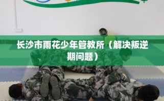长沙市雨花少年管教所（解决叛逆期问题）