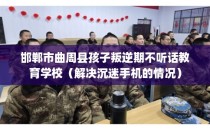 邯郸市曲周县孩子叛逆期不听话教育学校（解决沉迷手机的情况）