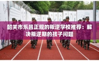 韶关市乐昌正规的叛逆学校推荐：解决叛逆期的孩子问题