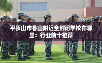 平顶山市鲁山附近全封闭学校在哪里：行业前十推荐