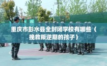 重庆市彭水县全封闭学校有哪些（挽救叛逆期的孩子）