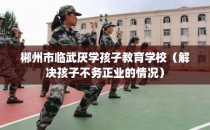 郴州市临武厌学孩子教育学校（解决孩子不务正业的情况）