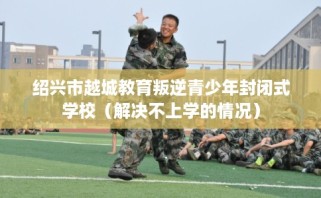 绍兴市越城教育叛逆青少年封闭式学校（解决不上学的情况）