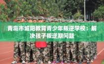 青岛市城阳教育青少年叛逆学校：解决孩子叛逆期问题