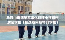 马鞍山市博望军事化管理小孩叛逆封闭学校(精选戒网瘾特训学校)