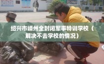 绍兴市嵊州全封闭军事特训学校（解决不去学校的情况）