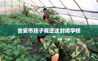 吉安市孩子叛逆送封闭学校