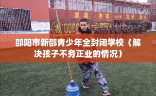 邵阳市新邵青少年全封闭学校（解决孩子不务正业的情况）