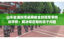 山东省潍坊市戒网瘾全封闭军事特训学校:解决叛逆期的孩子问题