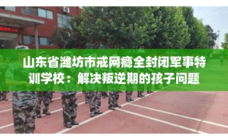山东省潍坊市戒网瘾全封闭军事特训学校：解决叛逆期的孩子问题