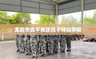 龙岩市武平叛逆孩子特训学校