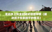 龙岩市上杭全封闭式管理学校（解决孩子在家躺平的情况）