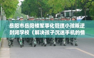 岳阳市岳阳楼军事化管理小孩叛逆封闭学校（解决孩子沉迷手机的情况）