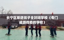 长宁区叛逆孩子全封闭学校（专门戒游戏瘾的学校）