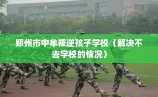 郑州市中牟叛逆孩子学校（解决不去学校的情况）