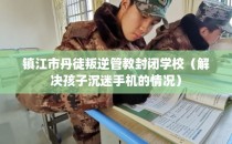 镇江市丹徒叛逆管教封闭学校（解决孩子沉迷手机的情况）