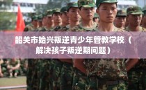 韶关市始兴叛逆青少年管教学校（解决孩子叛逆期问题）
