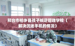 邢台市柏乡县孩子叛逆管理学校（解决沉迷手机的情况）