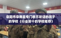 阜阳市阜南县专门收不听话的孩子的学校（行业前十的学校推荐）