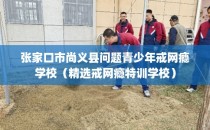 张家口市尚义县问题青少年戒网瘾学校(精选戒网瘾特训学校)