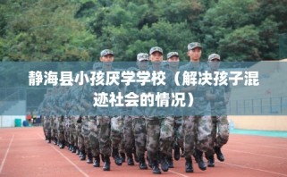 静海县小孩厌学学校（解决孩子混迹社会的情况）