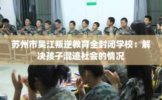 苏州市吴江叛逆教育全封闭学校：解决孩子混迹社会的情况