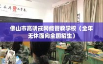 佛山市高明戒网瘾管教学校（全年无休面向全国招生）