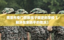 鹰潭市专门管教孩子叛逆的学校（解决在家躺平的情况）