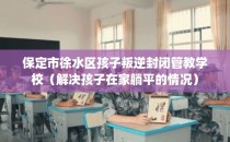 保定市徐水区孩子叛逆封闭管教学校（解决孩子在家躺平的情况）