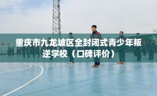 重庆市九龙坡区全封闭式青少年叛逆学校（口碑评价）
