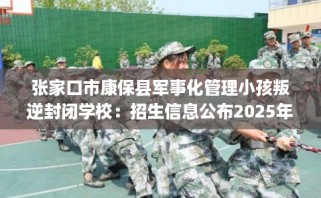 张家口市康保县军事化管理小孩叛逆封闭学校：招生信息公布2025年