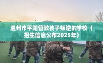 温州市平阳管教孩子叛逆的学校（招生信息公布2025年）