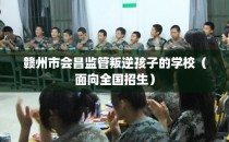 赣州市会昌监管叛逆孩子的学校（面向全国招生）