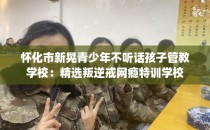 怀化市新晃青少年不听话孩子管教学校：精选叛逆戒网瘾特训学校