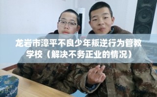 龙岩市漳平不良少年叛逆行为管教学校（解决不务正业的情况）