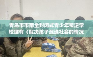 青岛市市南全封闭式青少年叛逆学校哪有（解决孩子混迹社会的情况）