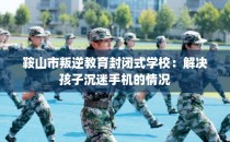 鞍山市叛逆教育封闭式学校:解决孩子沉迷手机的情况