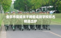 金华市婺城孩子网瘾戒除学校排名精选出炉
