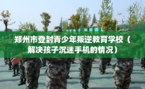 郑州市登封青少年叛逆教育学校（解决孩子沉迷手机的情况）