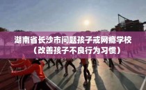 湖南省长沙市问题孩子戒网瘾学校（改善孩子不良行为习惯）