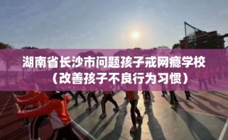 湖南省长沙市问题孩子戒网瘾学校（改善孩子不良行为习惯）