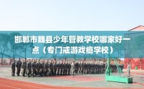 邯郸市魏县少年管教学校哪家好一点（专门戒游戏瘾学校）