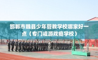 邯郸市魏县少年管教学校哪家好一点（专门戒游戏瘾学校）