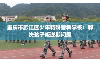 重庆市黔江区少年特殊管教学校：解决孩子叛逆期问题