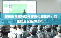随州市曾都改造逆反青少年学校：招生信息公布2025年